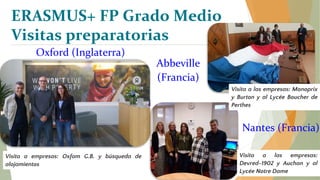 ERASMUS+ FP Grado Medio
Visitas preparatorias
Oxford (Inglaterra)
Visita a empresas: Oxfam G.B. y búsqueda de
alojamientos
Nantes (Francia)
Visita a las empresas:
Devred-1902 y Auchan y al
Lycée Notre Dame
Abbeville
(Francia)
Visita a las empresas: Monoprix
y Burton y al Lycée Boucher de
Perthes
 