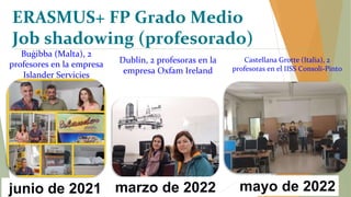 Dublín, 2 profesoras en la
empresa Oxfam Ireland
Castellana Grotte (Italia), 2
profesoras en el IISS Consoli-Pinto
marzo de 2022 mayo de 2022
ERASMUS+ FP Grado Medio
Job shadowing (profesorado)
Buġibba (Malta), 2
profesores en la empresa
Islander Servicies
junio de 2021
 
