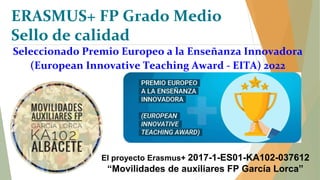 Seleccionado Premio Europeo a la Enseñanza Innovadora
(European Innovative Teaching Award - EITA) 2022
El proyecto Erasmus+ 2017-1-ES01-KA102-037612
“Movilidades de auxiliares FP García Lorca”
ERASMUS+ FP Grado Medio
Sello de calidad
 