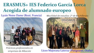 Prácticas profesionales en
empresas de Albacete
ERASMUS+ IES Federico García Lorca
Acogida de alumnado europeo
Lycée Notre Dame (Rezé, Francia) Movilidad de estudios: 2º de Bachillerato
Liceo Majorana Laterza (Putignano, (Italia)
 