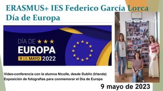9 mayo de 2023
Video-conferencia con la alumna Nicolle, desde Dublín (Irlanda)
Exposición de fotografías para conmemorar el Día de Europa
ERASMUS+ IES Federico García Lorca
Día de Europa
 