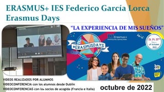“LA EXPERIENCIA DE MIS SUEÑOS”
octubre de 2022
VIDEOS REALIZADOS POR ALUMNOS
VIDEOCONFERENCIA con los alumnos desde Dublín
VIDEOCONFERENCIAS con los socios de acogida (Francia e Italia)
ERASMUS+ IES Federico García Lorca
Erasmus Days
 
