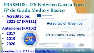 • Acreditación:
2021-27 (KA121)
Anteriores (KA102)
• 2017
• 2019
• 2020
Coordinadora: Dª Elisa Castillo Moreno
ERASMUS+ IES Federico García Lorca
FP de Grado Medio y Básico
 