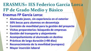ERASMUS+ IES Federico García Lorca
FP de Grado Medio y Básico
Erasmus FP García Lorca:
• Alumnado joven, sin experiencia en el exterior
• 50% becas para alumnos en desventaja
• Comisión de movilidad para la gestión del proyecto
• Visitas preparatorias: búsqueda de empresas
• Gestión del transporte y alojamiento
• Acompañamiento al alumnado en destino
• Prácticas de larga duración (+90 días)
• Reconocimiento de la movilidad (europass)
• Mayor inserción laboral
 