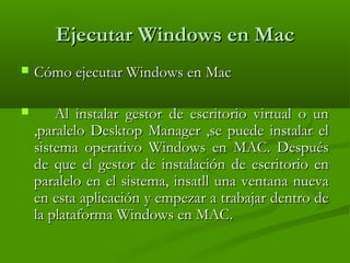 Ejecutar Windows en MacEjecutar Windows en Mac
 Cómo ejecutar Windows en MacCómo ejecutar Windows en Mac
 Al instalar gestor de escritorio virtual o unAl instalar gestor de escritorio virtual o un
,paralelo Desktop Manager ,se puede instalar el,paralelo Desktop Manager ,se puede instalar el
sistema operativo Windows en MAC. Despuéssistema operativo Windows en MAC. Después
de que el gestor de instalación de escritorio ende que el gestor de instalación de escritorio en
paralelo en el sistema, insatll una ventana nuevaparalelo en el sistema, insatll una ventana nueva
en esta aplicación y empezar a trabajar dentro deen esta aplicación y empezar a trabajar dentro de
la plataforma Windows en MAC.la plataforma Windows en MAC.
 