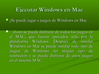 Ejecutar Windows en MacEjecutar Windows en Mac
 ¿Se puede jugar a juegos de Windows en Mac¿Se puede jugar a juegos de Windows en Mac
 ahora se puede disfrutar de todos los juegos enahora se puede disfrutar de todos los juegos en
el MAC, que fueron apoyados sólo por lael MAC, que fueron apoyados sólo por la
plataforma Windows. Después de instalarplataforma Windows. Después de instalar
Windows en Mac se puede instalar todo tipo deWindows en Mac se puede instalar todo tipo de
juegos de Windows sin ningún tipo dejuegos de Windows sin ningún tipo de
restricción y se puede disfrutar de estos juegosrestricción y se puede disfrutar de estos juegos
en el sistema MAC.en el sistema MAC.
 