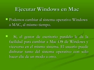 Ejecutar Windows en MacEjecutar Windows en Mac
 Podemos cambiar al sistema operativo WindowsPodemos cambiar al sistema operativo Windows
a MAC, al mismo tiempo.a MAC, al mismo tiempo.
 Sí, el gestor de escritorio paralelo le da laSí, el gestor de escritorio paralelo le da la
facilidad para cambiar a Mac OS de Windows yfacilidad para cambiar a Mac OS de Windows y
viceversa en el mismo sistema. El usuario puedeviceversa en el mismo sistema. El usuario puede
disfrutar tanto del sistema operativo con sólodisfrutar tanto del sistema operativo con sólo
hacer clic de un modo a otro.hacer clic de un modo a otro.
 