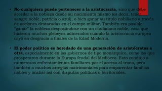 • No cualquiera puede pertenecer a la aristocracia, sino que debe
acceder a la nobleza desde su nacimiento mismo (es decir, tener
sangre noble, patricia o azul), o bien ganar su título nobiliario a través
de acciones destacadas en el campo militar. También era posible
“ganar” la nobleza desposándose con un ciudadano noble, cosa que
hicieron muchos plebeyos adinerados cuando la aristocracia europea
cayó en desgracia a finales de la Edad Moderna.
• El poder político es heredado de una generación de aristócratas a
otra, especialmente en los gobiernos de tipo monárquico, como los que
prosperaron durante la Europa feudal del Medioevo. Esto condujo a
numerosos enfrentamientos familiares por el acceso al trono, pero
también a muchos arreglos matrimoniales para emparentar familias
nobles y acabar así con disputas políticas o territoriales.
 