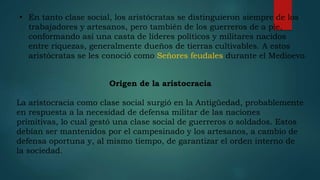 • En tanto clase social, los aristócratas se distinguieron siempre de los
trabajadores y artesanos, pero también de los guerreros de a pie,
conformando así una casta de líderes políticos y militares nacidos
entre riquezas, generalmente dueños de tierras cultivables. A estos
aristócratas se les conoció como Señores feudales durante el Medioevo.
Origen de la aristocracia
La aristocracia como clase social surgió en la Antigüedad, probablemente
en respuesta a la necesidad de defensa militar de las naciones
primitivas, lo cual gestó una clase social de guerreros o soldados. Estos
debían ser mantenidos por el campesinado y los artesanos, a cambio de
defensa oportuna y, al mismo tiempo, de garantizar el orden interno de
la sociedad.
 