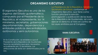 El organismo Ejecutivo es uno de los
órganos del Estado guatemalteco,
compuesto por el Presidente de la
República, el vicepresidente, los 14
ministerios, secretarías, gobernaciones
departamentales, dependencias y
entidades públicas descentralizadas,
autónomas y semi autonómas.
ORGANISMO EJECUTIVO
La Presidencia de la República, Ministros y
Secretarios de Estado conforman el
Organismo Ejecutivo, que tiene como
función principal la sanción,
promulgación y publicación de las leyes
de la República de Guatemala, así como
ejercer el derecho al Veto en contra de
las Leyes emitidas por el Congreso.
En la Constitución, se establece que el
Presidente de la República de Guatemala
tiene los secretarios que sean necesarios,
actualmente son 15 secretarías. Las
atribuciones de éstas son determinadas por la
Ley.
 