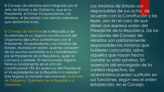 El Consejo de Ministros esta integrado por el
Jefe de Estado y de Gobierno, que es su
Presidente, el Primer Vicepresidente;, los
Ministros, el Secretario y los demás miembros
que determine la ley.
El Consejo de Ministros de la República de
Guatemala es un órgano constitucional del
Organismo Ejecutivo conformado por el
Presidente, Vicepresidente y los ministros de
Estado, reunidos en sesión, quienes conocen
de los asuntos sometidos a su consideración
por el Presidente de la República, quien lo
convoca y preside. El mencionado órgano
tiene su fundamento en el artículo
constitucional 195. En ausencia del Presidente,
el Vicepresidente de la República lo preside.1
Este órgano es también denominado Gabinete
de Gobierno, Gabinete de la República o
Gabinete.
Los ministros de Estado son
responsables de sus actos, de
acuerdo con la Constitución y las
leyes, aún en el caso de que
obren por expresa orden del
Presidente de la República. De las
decisiones del Consejo de
Ministros son solidariamente
responsables los ministros que
hubieren concurrido, salvo
aquellos que hayan hecho
constar su voto adverso. En
ausencia del encargado de la
cartera respectivo, los
viceministros pueden sustituirlo en
sus funciones, según sea el orden
establecido, en el Consejo.
 