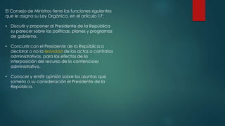 El Consejo de Ministros tiene las funciones siguientes
que le asigna su Ley Orgánica, en el artículo 17:
• Discutir y proponer al Presidente de la República
su parecer sobre las políticas, planes y programas
de gobierno.
• Concurrir con el Presidente de la República a
declarar o no la lesividad de los actos o contratos
administrativos, para los efectos de la
interposición del recurso de lo contencioso
administrativo.
• Conocer y emitir opinión sobre los asuntos que
someta a su consideración el Presidente de la
República.
 