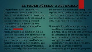 EL PODER PÚBLICO O AUTORIDAD
Originalmente fue un atributo
otorgado a un solo hombre dando
lugar al surgimiento del absolutismo
porque el ejercicio de la autoridad se
concentraba en forma personal,
tratándose de justificar como un
derecho conferido por delegación
divina.
Ahora gracias a la evolución de las
ideas se considera que el ejercicio de
la misma corresponde al pueblo como
grupo en convivencia, en dónde se
manifiesta como acción política, qué
facilita energía espiritual y material
capaz de configurar un orden positivo
del derecho. La acción política que se
expresa como poder es según Maurise
Hauriou: una empresa, un esfuerzo,
una aventura polémica que en su
estructura tiene 3 elementos:
1) energía impulsora del poder que
configura la misma comunidad
política, en la medida que determina
la obediencia de quiénes integran
esa comunidad y les impone el
cumplimiento de normas de
conducta y las reforma o renueva.
2) el fin de paz y los objetivos
concretos que el poder se propone,
 