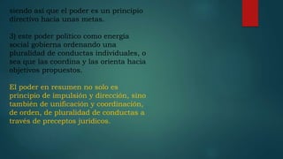 siendo así que el poder es un principio
directivo hacia unas metas.
3) este poder político como energía
social gobierna ordenando una
pluralidad de conductas individuales, o
sea que las coordina y las orienta hacia
objetivos propuestos.
El poder en resumen no solo es
principio de impulsión y dirección, sino
también de unificación y coordinación,
de orden, de pluralidad de conductas a
través de preceptos jurídicos.
 