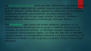 La monarquía estamental es de este tipo. Gobierno de uno solo, a quien
se le atribuye algún tipo de cualidad especial que le confiere el poder
político. Durante a Edad Media, significó la unificación de los distintos
estamentos de poder, para propiciar un poder concentrado y
centralizado, que será el que luego reclame “el pueblo”. (Andorra,
Bélgica, España, Dinamarca, Luxemburgo, Noruega, Suecia…)
Las dictaduras, más típicas del estado moderno, consisten en un
control absoluto del Estado por un grupo o coalición de grupos, sin
admisión de oposición política. La ideología, aunque importante, es
secundaria. Históricamente ligada, a lo largo del siglo XX, al fascismo,
régimen basado en la desigualdad inherente a los seres humanos, y los
valores de la familia, a raza, la guerra y la patria. (China, Cuba, Corea
del Norte)
 