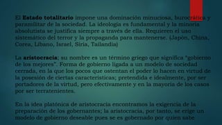 El Estado totalitario impone una dominación minuciosa, burocrática y
paramilitar de la sociedad. La ideología es fundamental y la minoría
absolutista se justifica siempre a través de ella. Requieren el uso
sistemático del terror y la propaganda para mantenerse. (Japón, China,
Corea, Líbano, Israel, Siria, Tailandia)
La aristocracia; su nombre es un término griego que significa “gobierno
de los mejores”. Forma de gobierno ligada a un modelo de sociedad
cerrada, en la que los pocos que ostentan el poder lo hacen en virtud de
la posesión de ciertas características; pretendida e idealmente, por ser
portadores de la virtud, pero efectivamente y en la mayoría de los casos
por ser terratenientes.
En la idea platónica de aristocracia encontramos la exigencia de la
preparación de los gobernantes; la aristocracia, por tanto, se erige un
modelo de gobierno deseable pues se es gobernado por quien sabe
 