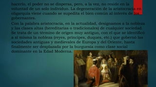 hacerlo, el poder no se dispersa, pero, a la vez, no reside en la
voluntad de un solo individuo. La degeneración de la aristocracia en
oligarquía viene cuando se supedita el bien común al interés de los
gobernantes.
Con la palabra aristocracia, en la actualidad, designamos a la nobleza
y las clases altas (hereditarias o tradicionales) de cualquier sociedad.
Se trata de un término de origen muy antiguo, con el que se identificó
a sí misma la nobleza (reyes, príncipes, duques, etc.) que gobernó las
sociedades antiguas y medievales de Europa y del Oriente, hasta
finalmente ser desplazada por la burguesía como clase social
dominante en la Edad Moderna.
 