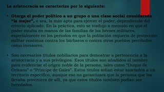 La aristocracia se caracteriza por lo siguiente:
• Otorga el poder político a un grupo o una clase social considerada
“la mejor”, o sea, la más apta para ejercer el poder, dependiendo del
criterio aplicado. En la práctica, esto se tradujo a menudo en que el
poder estaba en manos de las familias de los héroes militares,
especialmente en los períodos en que la población requería de protección
militar continua contra los bárbaros o contra otros pueblos percibidos
como invasores.
• Son necesarios títulos nobiliarios para demostrar a pertenencia a la
aristocracia y a sus privilegios. Esos títulos son añadidos al nombre
para evidenciar el origen noble de la persona, tales como “Duque de
Orleans” o “Príncipe de Gales”. Estos títulos solían estar asociados a un
territorio específico, aunque eso no garantizara que la persona que los
llevaba proviniera de allí, ya que estos títulos también podían ser
heredados.
 