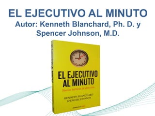 EL EJECUTIVO AL MINUTO 
Autor: Kenneth Blanchard, Ph. D. y 
Spencer Johnson, M.D. 
 
