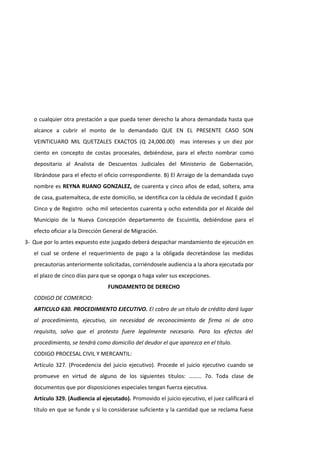 o cualquier otra prestación a que pueda tener derecho la ahora demandada hasta que
alcance a cubrir el monto de lo demandado QUE EN EL PRESENTE CASO SON
VEINTICUARO MIL QUETZALES EXACTOS (Q 24,000.00) mas intereses y un diez por
ciento en concepto de costas procesales, debiéndose, para el efecto nombrar como
depositario al Analista de Descuentos Judiciales del Ministerio de Gobernación,
librándose para el efecto el oficio correspondiente. B) El Arraigo de la demandada cuyo
nombre es REYNA RUANO GONZALEZ, de cuarenta y cinco años de edad, soltera, ama
de casa, guatemalteca, de este domicilio, se identifica con la cédula de vecindad E guión
Cinco y de Registro ocho mil setecientos cuarenta y ocho extendida por el Alcalde del
Municipio de la Nueva Concepción departamento de Escuintla, debiéndose para el
efecto oficiar a la Dirección General de Migración.
3- Que por lo antes expuesto este juzgado deberá despachar mandamiento de ejecución en
el cual se ordene el requerimiento de pago a la obligada decretándose las medidas
precautorias anteriormente solicitadas, corriéndosele audiencia a la ahora ejecutada por
el plazo de cinco días para que se oponga o haga valer sus excepciones.
FUNDAMENTO DE DERECHO
CODIGO DE COMERCIO:
ARTICULO 630. PROCEDIMIENTO EJECUTIVO. El cobro de un título de crédito dará lugar
al procedimiento, ejecutivo, sin necesidad de reconocimiento de firma ni de otro
requisito, salvo que el protesto fuere legalmente necesario. Para los efectos del
procedimiento, se tendrá como domicilio del deudor el que aparezca en el título.
CODIGO PROCESAL CIVIL Y MERCANTIL:
Artículo 327. (Procedencia del juicio ejecutivo). Procede el juicio ejecutivo cuando se
promueve en virtud de alguno de los siguientes títulos: ……… 7o. Toda clase de
documentos que por disposiciones especiales tengan fuerza ejecutiva.
Artículo 329. (Audiencia al ejecutado). Promovido el juicio ejecutivo, el juez calificará el
título en que se funde y si lo considerase suficiente y la cantidad que se reclama fuese
 
