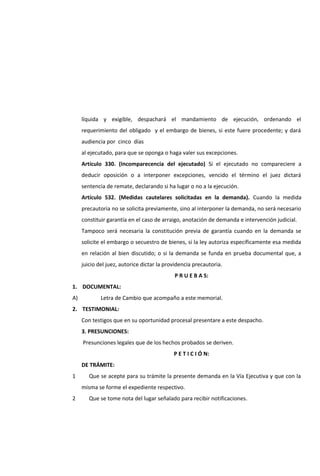líquida y exigible, despachará el mandamiento de ejecución, ordenando el
requerimiento del obligado y el embargo de bienes, si este fuere procedente; y dará
audiencia por cinco días
al ejecutado, para que se oponga o haga valer sus excepciones.
Artículo 330. (Incomparecencia del ejecutado) Si el ejecutado no compareciere a
deducir oposición o a interponer excepciones, vencido el término el juez dictará
sentencia de remate, declarando si ha lugar o no a la ejecución.
Artículo 532. (Medidas cautelares solicitadas en la demanda). Cuando la medida
precautoria no se solicita previamente, sino al interponer la demanda, no será necesario
constituir garantía en el caso de arraigo, anotación de demanda e intervención judicial.
Tampoco será necesaria la constitución previa de garantía cuando en la demanda se
solicite el embargo o secuestro de bienes, si la ley autoriza específicamente esa medida
en relación al bien discutido; o si la demanda se funda en prueba documental que, a
juicio del juez, autorice dictar la providencia precautoria.
P R U E B A S:
1. DOCUMENTAL:
A) Letra de Cambio que acompaño a este memorial.
2. TESTIMONIAL:
Con testigos que en su oportunidad procesal presentare a este despacho.
3. PRESUNCIONES:
Presunciones legales que de los hechos probados se deriven.
P E T I C I Ó N:
DE TRÁMITE:
1 Que se acepte para su trámite la presente demanda en la Vía Ejecutiva y que con la
misma se forme el expediente respectivo.
2 Que se tome nota del lugar señalado para recibir notificaciones.
 