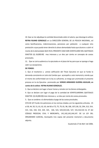 10. Que se me adjudique la cantidad descontada sobre el salario, que devenga la señora
REYNA RUANO GONZALEZ en La DIRECCIÓN GENERAL DE LA POLICIA NACIONAL, así
como bonificaciones, indemnizaciones, pensiones por jubilación o cualquier otra
prestación a que pueda tener derecho la ahora demandada hasta que alcance a cubrir el
monto de lo demandado QUE EN EL PRESENTE CASO SON VEINTICUARO MIL QUETZALES
EXACTOS (Q 24,000.00) mas intereses y un diez por ciento en concepto de costas
procesales.
11. Que se corra audiencia a la ejecutada en el plazo de ley para que se oponga o haga
valer sus excepciones.
DE FONDO:
1. Que al resolverse y previa calificación del Título Ejecutivo en que se funda la
demanda consistente en Letra de Cambio que acompaño a este memorial y siendo que
el mismo de conformidad con la ley es suficiente, se tenga por promovido el presente
proceso en la vía Ejecutiva promovido por SERGIO ARMANDO GUERRA AGUILAR, en
contra de la señora REYNA RUANO GONZALEZ.
3. Que se declare con lugar a hacer transe y remate con los bienes embargados.
4. Que se declare con lugar el pago de la cantidad de VEINTICUAROMIL QUETZALES
EXACTOS (Q 24,000.00) más intereses y un diez por ciento de costas procesales.
5. Que se condene a la demandada al pago de las costas procésales.
CITA DE LEY Fundo mis peticiones en las normas citadas y en los siguientes artículos. 25
al 30, 44, 50, 51, 61, 62, 63, del 66 al 72, 75, 79, 81, 98, 106, 107,130, 32, 294, 313, 314,
315, 316, 318, 319, 324, 325, 326, 523, 524,525,526, 527, 531,532,533 AL 37 del
CÓDIGO PROCESAL CIVIL Y MERCANTIL, 141,142,143,144,147. DE LA LEY DEL
ORGANISMO JUDICIAL, Acompaño tres copias del presente memorial y documento
adjunto.
Guatemala 17 de Abril del 2006.
 