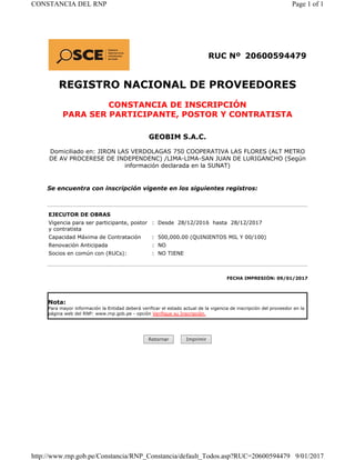 RUC Nº 20600594479
REGISTRO NACIONAL DE PROVEEDORES
CONSTANCIA DE INSCRIPCIÓN
PARA SER PARTICIPANTE, POSTOR Y CONTRATISTA
GEOBIM S.A.C.
Domiciliado en: JIRON LAS VERDOLAGAS 750 COOPERATIVA LAS FLORES (ALT METRO
DE AV PROCERESE DE INDEPENDENC) /LIMA-LIMA-SAN JUAN DE LURIGANCHO (Según
información declarada en la SUNAT)
Se encuentra con inscripción vigente en los siguientes registros:
EJECUTOR DE OBRAS
Vigencia para ser participante, postor
y contratista
: Desde 28/12/2016 hasta 28/12/2017
Capacidad Máxima de Contratación : 500,000.00 (QUINIENTOS MIL Y 00/100)
Renovación Anticipada : NO
Socios en común con (RUCs): : NO TIENE
FECHA IMPRESIÓN: 09/01/2017
Nota:
Para mayor información la Entidad deberá verificar el estado actual de la vigencia de inscripción del proveedor en la
página web del RNP: www.rnp.gob.pe - opción Verifique su Inscripción.
Retornar Imprimir
Page 1 of 1CONSTANCIA DEL RNP
9/01/2017http://www.rnp.gob.pe/Constancia/RNP_Constancia/default_Todos.asp?RUC=20600594479
 