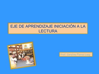 EJE DE APRENDIZAJE INICIACIÓN A LA
LECTURA
EJE DE APRENDIZAJE INICIACIÓN A LA
LECTURA
Prof. Carolina Flores Lueg
 