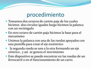 procedimientoTomamos dos octavos de cartón paja de los cuales hicimos  dos círculos iguales luego hicimos la palanca con un rectángulo En otro octavo de cartón paja hicimos la base para el mecanismo Unimos la palanca con una de las ruedas apoyados con una puntilla para crear el eje excéntrico   la segunda rueda se une a la otra formando un eje céntrico , y así  se genera el movimiento Este dispositivo se puede encontrar en las ruedas de un ferrocarril o en el funcionamiento de un carro. 