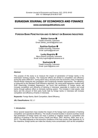 Eurasian Journal of Economics and Finance, 6(1), 2018, 64-83
DOI: 10.15604/ejef.2018.06.01.007
EURASIAN JOURNAL OF ECONOMICS AND FINANCE
www.eurasianpublications.com
FOREIGN BANK PENETRATION AND ITS IMPACT ON BANKING INDUSTRIES
Bahtiar Usman
Trisakti University, Indonesia
Email: bahtiar_usmand@yahoo.com
Syofriza Syofyan
Trisakti University, Indonesia
Email: syofriza@gmail.com
Lucky Nugroho
Mercu Buana University, Indonesia
Email: lucky.nugroho@mercubuana.ac.id
Soeharjoto
Trisakti University, Indonesia
Email: ryoto16@yahoo.com
Abstract
The purpose of this study is to measure the impact of penetration of foreign banks in the
Indonesian banking industry. The measured effects are limited to competition and efficiency
during the years 2000-2011, during which was a recovery from the economic crisis in Indonesia.
Panzar-Rosse measures the competition and Conjectural Variation approaches. The efficiency
is measured by the Standard Profit Efficiency approach. By using panel regression method with
SUR (Seemingly Unrelated Regression), we found that penetration of foreign banks will
increase competition and efficiency of banking in Indonesia, especially to medium and small
banks through spillover effect on domestic banking system. The increase in total assets, total
loans and the amount of third party funds held by foreign banks in Indonesia will increase
competition and efficiency of banks in Indonesia.
Keywords: Foreign Banks, Bank Competition, Bank Efficiency
JEL Classifications: G2, L1
1. Introduction
Since several researchers have studied the impact of the foreign bank penetration of banking
competition and operational efficiency. The results of several studies in several countries reveal
that penetration of foreign banks can have a positive or negative impact on competition and
efficiency of banking in the host country (Yeyati and Micco, 2007; Aburime, 2009; Jeon et al.,
2011). The effect depends on the economic conditions of the host country (See Appendix A). In
the meantime, foreign banks can make the industry more concentrated, such as the competition
 