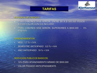 TARIFAS ESTUDIOS DE CREDITO: PARA CANONES MÁS ADMÓN, ENTRE $0 A $ 500.000 PESOS - $20.000 VALOR CON IVA INCLUIDO PARA CANONES MÁS ADMÓN, SUPERIORES A $500.000  -  5% MAS IVA ARRENDAMIENTOS: MES : 1,7 % + IVA  SEMESTRE ANTICIPADO : 9.5 % + IVA AÑO ANTICIPADO:  19 % + IVA   SERVICIOS PUBLICOS BASICOS: 10% PARA AFIANZAMIENTO MÍNIMO DE $500.000 VALOR PAGADO ANTICIPADAMENTE.  