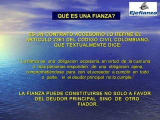 ES UN CONTRATO ACCESORIO LO DEFINE EL ARTICULO 2361 DEL CÓDIGO CIVIL COLOMBIANO, QUE TEXTUALMENTE DICE: “  La fianza es  una  obligacion  accesoria, en virtud  de  la cual una  o  mas personas responden  de  una  obligacion  ajena, comprometiéndose  para  con  el acreedor  a cumplir  en  todo  o  parte,  si  el deudor principal  no lo cumple.” LA FIANZA PUEDE CONSTITUIRSE NO SOLO A FAVOR DEL DEUDOR PRINCIPAL  SINO  DE  OTRO  FIADOR. QUÉ ES UNA FIANZA? 