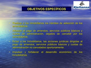 Realizar a los Inmobiliarios los trámites de selección de los arrendatarios. Afianzar el pago de arriendos, servicios públicos básicos y cuotas de administración, dejados de cancelar por los arrendatarios. Evitar a los Inmobiliarios, las acciones jurídicas dirigidas al pago de arriendos, servicios públicos básicos y cuotas de administración no cancelados oportunamente. Impulsar y fortalecer el desarrollo económico de los Inmobiliarios. OBJETIVOS ESPECÍFICOS 