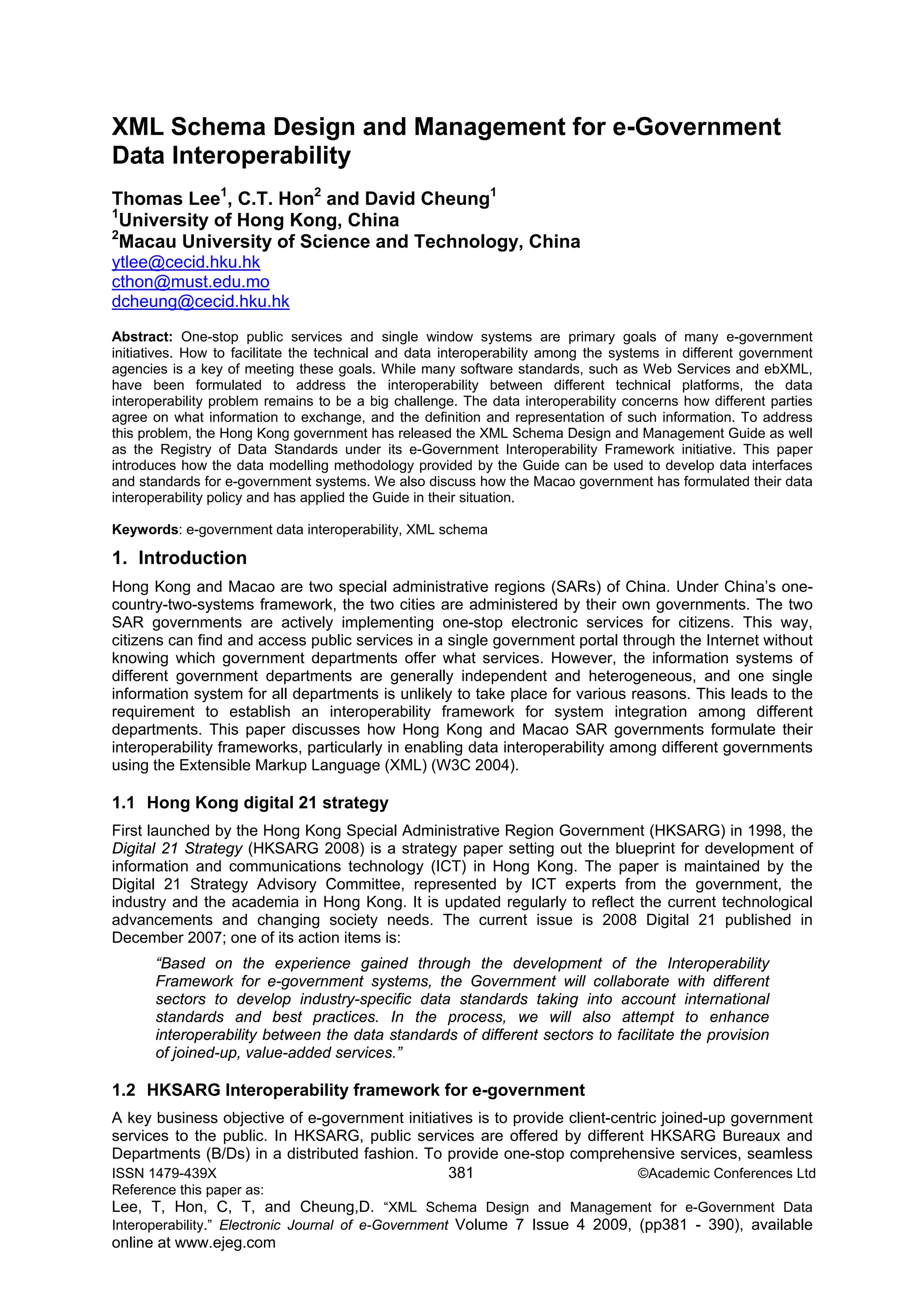 ISSN 1479-439X 381 ©Academic Conferences Ltd
Reference this paper as:
Lee, T, Hon, C, T, and Cheung,D. “XML Schema Design and Management for e-Government Data
Interoperability.” Electronic Journal of e-Government Volume 7 Issue 4 2009, (pp381 - 390), available
online at www.ejeg.com
XML Schema Design and Management for e-Government
Data Interoperability
Thomas Lee1
, C.T. Hon2
and David Cheung1
1
University of Hong Kong, China
2
Macau University of Science and Technology, China
ytlee@cecid.hku.hk
cthon@must.edu.mo
dcheung@cecid.hku.hk
Abstract: One-stop public services and single window systems are primary goals of many e-government
initiatives. How to facilitate the technical and data interoperability among the systems in different government
agencies is a key of meeting these goals. While many software standards, such as Web Services and ebXML,
have been formulated to address the interoperability between different technical platforms, the data
interoperability problem remains to be a big challenge. The data interoperability concerns how different parties
agree on what information to exchange, and the definition and representation of such information. To address
this problem, the Hong Kong government has released the XML Schema Design and Management Guide as well
as the Registry of Data Standards under its e-Government Interoperability Framework initiative. This paper
introduces how the data modelling methodology provided by the Guide can be used to develop data interfaces
and standards for e-government systems. We also discuss how the Macao government has formulated their data
interoperability policy and has applied the Guide in their situation.
Keywords: e-government data interoperability, XML schema
1. Introduction
Hong Kong and Macao are two special administrative regions (SARs) of China. Under China’s one-
country-two-systems framework, the two cities are administered by their own governments. The two
SAR governments are actively implementing one-stop electronic services for citizens. This way,
citizens can find and access public services in a single government portal through the Internet without
knowing which government departments offer what services. However, the information systems of
different government departments are generally independent and heterogeneous, and one single
information system for all departments is unlikely to take place for various reasons. This leads to the
requirement to establish an interoperability framework for system integration among different
departments. This paper discusses how Hong Kong and Macao SAR governments formulate their
interoperability frameworks, particularly in enabling data interoperability among different governments
using the Extensible Markup Language (XML) (W3C 2004).
1.1 Hong Kong digital 21 strategy
First launched by the Hong Kong Special Administrative Region Government (HKSARG) in 1998, the
Digital 21 Strategy (HKSARG 2008) is a strategy paper setting out the blueprint for development of
information and communications technology (ICT) in Hong Kong. The paper is maintained by the
Digital 21 Strategy Advisory Committee, represented by ICT experts from the government, the
industry and the academia in Hong Kong. It is updated regularly to reflect the current technological
advancements and changing society needs. The current issue is 2008 Digital 21 published in
December 2007; one of its action items is:
“Based on the experience gained through the development of the Interoperability
Framework for e-government systems, the Government will collaborate with different
sectors to develop industry-specific data standards taking into account international
standards and best practices. In the process, we will also attempt to enhance
interoperability between the data standards of different sectors to facilitate the provision
of joined-up, value-added services.”
1.2 HKSARG Interoperability framework for e-government
A key business objective of e-government initiatives is to provide client-centric joined-up government
services to the public. In HKSARG, public services are offered by different HKSARG Bureaux and
Departments (B/Ds) in a distributed fashion. To provide one-stop comprehensive services, seamless
 