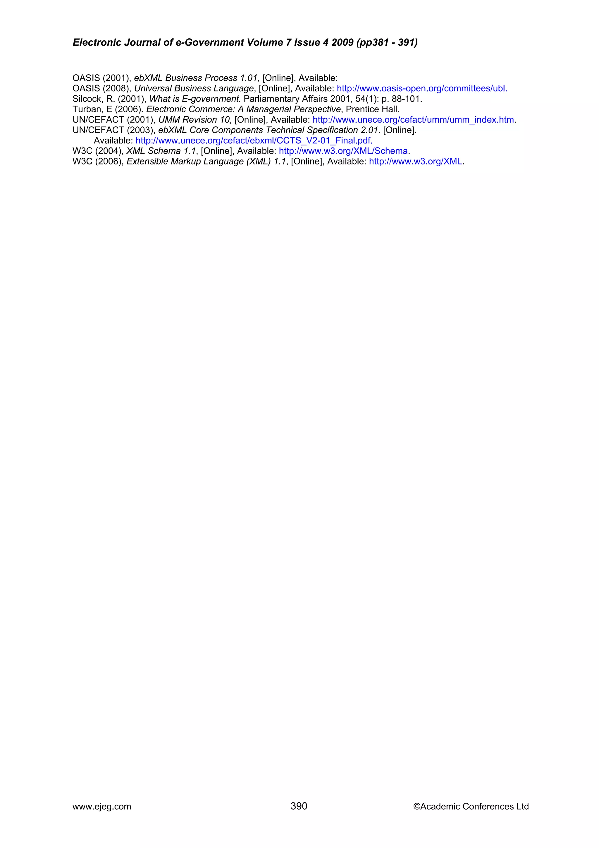 Electronic Journal of e-Government Volume 7 Issue 4 2009 (pp381 - 391)
www.ejeg.com 390 ©Academic Conferences Ltd
.
101.
_index.htm.
UN/C ation 2.01. [Online].
W3C (2006), Extensible Markup Language (XML) 1.1, [Online], Available: http://www.w3.org/XML.
OASIS (2001), ebXML Business Process 1.01, [Online], Available:
OASIS (2008), Universal Business Language, [Online], Available: http://www.oasis-open.org/committees/ubl
Silcock, R. (2001), What is E-government. Parliamentary Affairs 2001, 54(1): p. 88-
Turban, E (2006). Electronic Commerce: A Managerial Perspective, Prentice Hall.
UN/CEFACT (2001), UMM Revision 10, [Online], Available: http://www.unece.org/cefact/umm/umm
EFACT (2003), ebXML Core Components Technical Specific
Available: http://www.unece.org/cefact/ebxml/CCTS_V2-01_Final.pdf.
W3C (2004), XML Schema 1.1, [Online], Available: http://www.w3.org/XML/Schema.
 