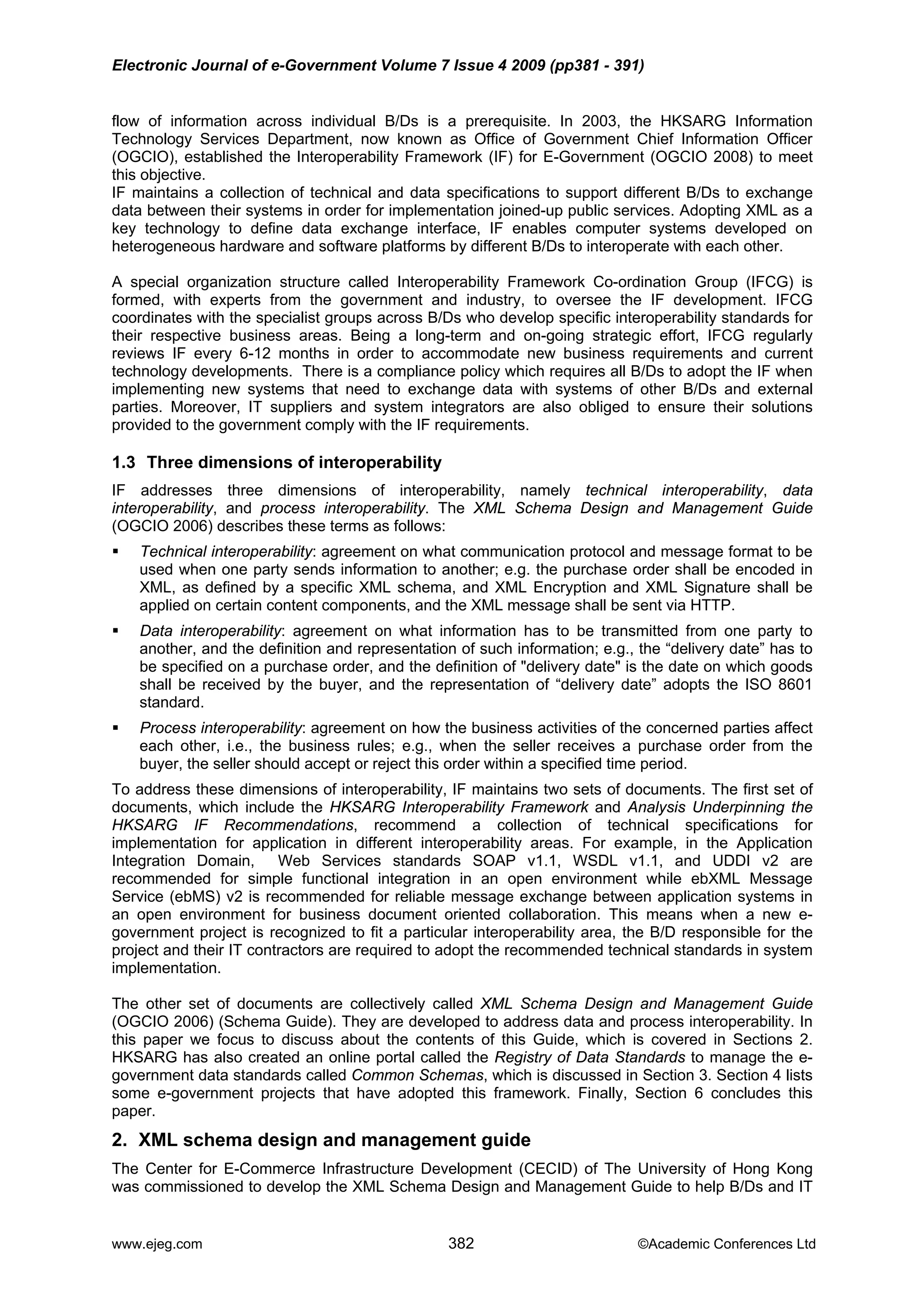 Electronic Journal of e-Government Volume 7 Issue 4 2009 (pp381 - 391)
flow of information across individual B/Ds is a prerequisite. In 2003, the HKSARG Information
Technology Services Department, now known as Office of Government Chief Information Officer
(OGCIO), established the Interoperability Framework (IF) for E-Government (OGCIO 2008) to meet
this objective.
IF maintains a collection of technical and data specifications to support different B/Ds to exchange
data between their systems in order for implementation joined-up public services. Adopting XML as a
key technology to define data exchange interface, IF enables computer systems developed on
heterogeneous hardware and software platforms by different B/Ds to interoperate with each other.
A special organization structure called Interoperability Framework Co-ordination Group (IFCG) is
formed, with experts from the government and industry, to oversee the IF development. IFCG
coordinates with the specialist groups across B/Ds who develop specific interoperability standards for
their respective business areas. Being a long-term and on-going strategic effort, IFCG regularly
reviews IF every 6-12 months in order to accommodate new business requirements and current
technology developments. There is a compliance policy which requires all B/Ds to adopt the IF when
implementing new systems that need to exchange data with systems of other B/Ds and external
parties. Moreover, IT suppliers and system integrators are also obliged to ensure their solutions
provided to the government comply with the IF requirements.
1.3 Three dimensions of interoperability
IF addresses three dimensions of interoperability, namely technical interoperability, data
interoperability, and process interoperability. The XML Schema Design and Management Guide
(OGCIO 2006) describes these terms as follows:
Technical interoperability: agreement on what communication protocol and message format to be
used when one party sends information to another; e.g. the purchase order shall be encoded in
XML, as defined by a specific XML schema, and XML Encryption and XML Signature shall be
applied on certain content components, and the XML message shall be sent via HTTP.
Data interoperability: agreement on what information has to be transmitted from one party to
another, and the definition and representation of such information; e.g., the “delivery date” has to
be specified on a purchase order, and the definition of "delivery date" is the date on which goods
shall be received by the buyer, and the representation of “delivery date” adopts the ISO 8601
standard.
Process interoperability: agreement on how the business activities of the concerned parties affect
each other, i.e., the business rules; e.g., when the seller receives a purchase order from the
buyer, the seller should accept or reject this order within a specified time period.
To address these dimensions of interoperability, IF maintains two sets of documents. The first set of
documents, which include the HKSARG Interoperability Framework and Analysis Underpinning the
HKSARG IF Recommendations, recommend a collection of technical specifications for
implementation for application in different interoperability areas. For example, in the Application
Integration Domain, Web Services standards SOAP v1.1, WSDL v1.1, and UDDI v2 are
recommended for simple functional integration in an open environment while ebXML Message
Service (ebMS) v2 is recommended for reliable message exchange between application systems in
an open environment for business document oriented collaboration. This means when a new e-
government project is recognized to fit a particular interoperability area, the B/D responsible for the
project and their IT contractors are required to adopt the recommended technical standards in system
implementation.
The other set of documents are collectively called XML Schema Design and Management Guide
(OGCIO 2006) (Schema Guide). They are developed to address data and process interoperability. In
this paper we focus to discuss about the contents of this Guide, which is covered in Sections 2.
HKSARG has also created an online portal called the Registry of Data Standards to manage the e-
government data standards called Common Schemas, which is discussed in Section 3. Section 4 lists
some e-government projects that have adopted this framework. Finally, Section 6 concludes this
paper.
2. XML schema design and management guide
The Center for E-Commerce Infrastructure Development (CECID) of The University of Hong Kong
was commissioned to develop the XML Schema Design and Management Guide to help B/Ds and IT
www.ejeg.com 382 ©Academic Conferences Ltd
 