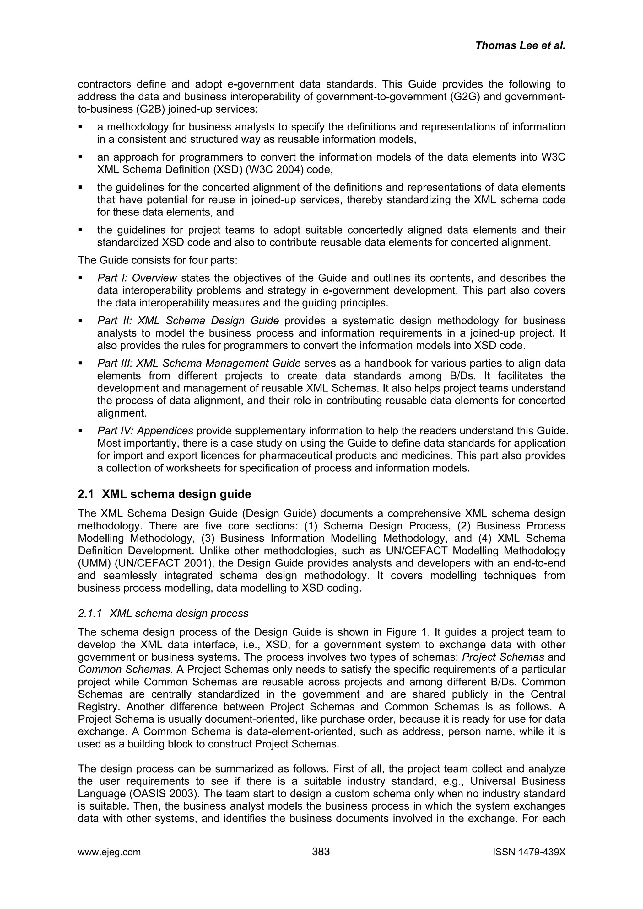 Thomas Lee et al.
contractors define and adopt e-government data standards. This Guide provides the following to
address the data and business interoperability of government-to-government (G2G) and government-
to-business (G2B) joined-up services:
a methodology for business analysts to specify the definitions and representations of information
in a consistent and structured way as reusable information models,
an approach for programmers to convert the information models of the data elements into W3C
XML Schema Definition (XSD) (W3C 2004) code,
the guidelines for the concerted alignment of the definitions and representations of data elements
that have potential for reuse in joined-up services, thereby standardizing the XML schema code
for these data elements, and
the guidelines for project teams to adopt suitable concertedly aligned data elements and their
standardized XSD code and also to contribute reusable data elements for concerted alignment.
The Guide consists for four parts:
Part I: Overview states the objectives of the Guide and outlines its contents, and describes the
data interoperability problems and strategy in e-government development. This part also covers
the data interoperability measures and the guiding principles.
Part II: XML Schema Design Guide provides a systematic design methodology for business
analysts to model the business process and information requirements in a joined-up project. It
also provides the rules for programmers to convert the information models into XSD code.
Part III: XML Schema Management Guide serves as a handbook for various parties to align data
elements from different projects to create data standards among B/Ds. It facilitates the
development and management of reusable XML Schemas. It also helps project teams understand
the process of data alignment, and their role in contributing reusable data elements for concerted
alignment.
Part IV: Appendices provide supplementary information to help the readers understand this Guide.
Most importantly, there is a case study on using the Guide to define data standards for application
for import and export licences for pharmaceutical products and medicines. This part also provides
a collection of worksheets for specification of process and information models.
2.1 XML schema design guide
The XML Schema Design Guide (Design Guide) documents a comprehensive XML schema design
methodology. There are five core sections: (1) Schema Design Process, (2) Business Process
Modelling Methodology, (3) Business Information Modelling Methodology, and (4) XML Schema
Definition Development. Unlike other methodologies, such as UN/CEFACT Modelling Methodology
(UMM) (UN/CEFACT 2001), the Design Guide provides analysts and developers with an end-to-end
and seamlessly integrated schema design methodology. It covers modelling techniques from
business process modelling, data modelling to XSD coding.
2.1.1 XML schema design process
The schema design process of the Design Guide is shown in Figure 1. It guides a project team to
develop the XML data interface, i.e., XSD, for a government system to exchange data with other
government or business systems. The process involves two types of schemas: Project Schemas and
Common Schemas. A Project Schemas only needs to satisfy the specific requirements of a particular
project while Common Schemas are reusable across projects and among different B/Ds. Common
Schemas are centrally standardized in the government and are shared publicly in the Central
Registry. Another difference between Project Schemas and Common Schemas is as follows. A
Project Schema is usually document-oriented, like purchase order, because it is ready for use for data
exchange. A Common Schema is data-element-oriented, such as address, person name, while it is
used as a building block to construct Project Schemas.
The design process can be summarized as follows. First of all, the project team collect and analyze
the user requirements to see if there is a suitable industry standard, e.g., Universal Business
Language (OASIS 2003). The team start to design a custom schema only when no industry standard
is suitable. Then, the business analyst models the business process in which the system exchanges
data with other systems, and identifies the business documents involved in the exchange. For each
www.ejeg.com 383 ISSN 1479-439X
 