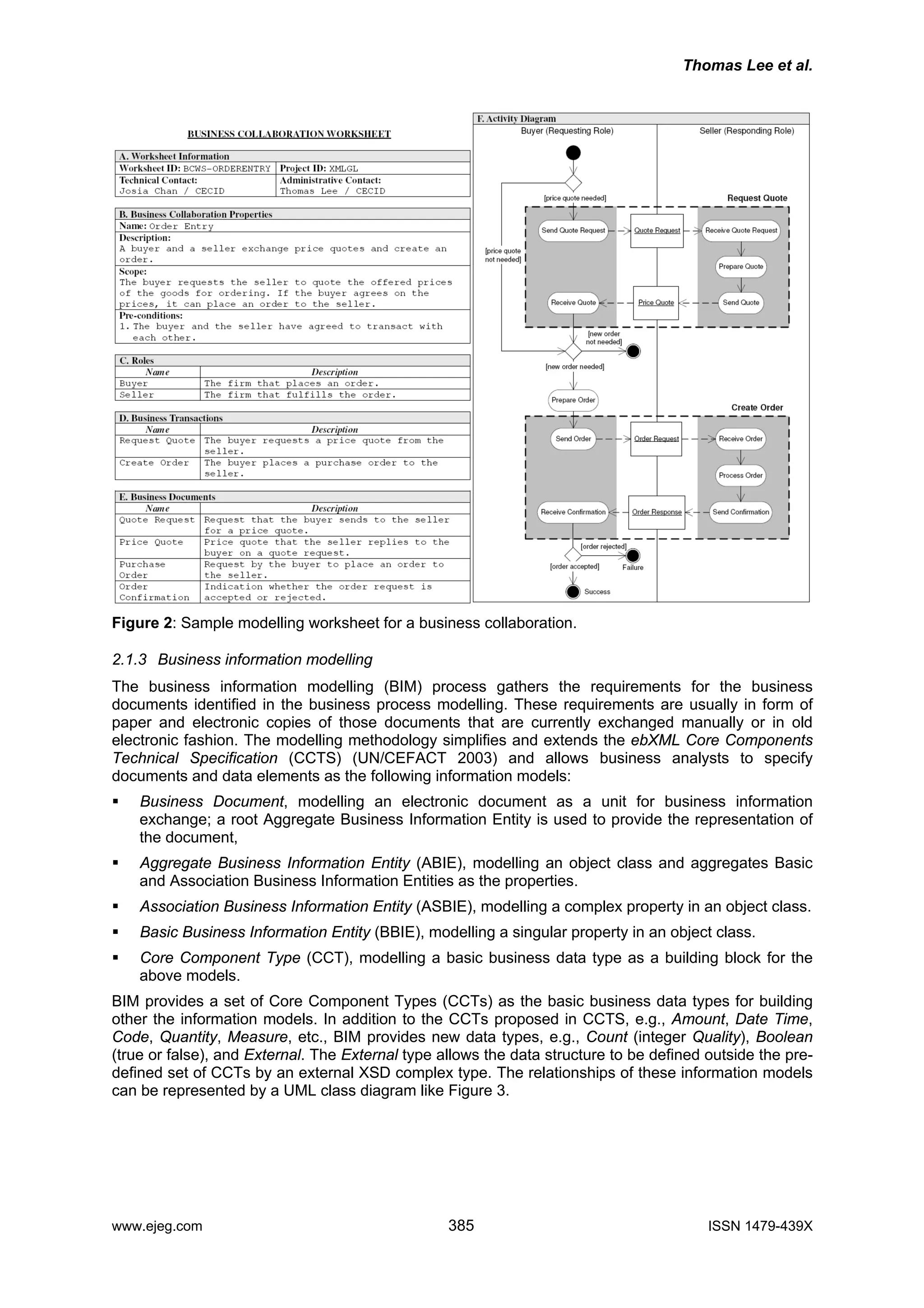 Thomas Lee et al.
Figure 2: Sample modelling worksheet for a business collaboration.
2.1.3 Business information modelling
The business information modelling (BIM) process gathers the requirements for the business
documents identified in the business process modelling. These requirements are usually in form of
paper and electronic copies of those documents that are currently exchanged manually or in old
electronic fashion. The modelling methodology simplifies and extends the ebXML Core Components
Technical Specification (CCTS) (UN/CEFACT 2003) and allows business analysts to specify
documents and data elements as the following information models:
Business Document, modelling an electronic document as a unit for business information
exchange; a root Aggregate Business Information Entity is used to provide the representation of
the document,
Aggregate Business Information Entity (ABIE), modelling an object class and aggregates Basic
and Association Business Information Entities as the properties.
Association Business Information Entity (ASBIE), modelling a complex property in an object class.
Basic Business Information Entity (BBIE), modelling a singular property in an object class.
Core Component Type (CCT), modelling a basic business data type as a building block for the
above models.
BIM provides a set of Core Component Types (CCTs) as the basic business data types for building
other the information models. In addition to the CCTs proposed in CCTS, e.g., Amount, Date Time,
Code, Quantity, Measure, etc., BIM provides new data types, e.g., Count (integer Quality), Boolean
(true or false), and External. The External type allows the data structure to be defined outside the pre-
defined set of CCTs by an external XSD complex type. The relationships of these information models
can be represented by a UML class diagram like Figure 3.
www.ejeg.com 385 ISSN 1479-439X
 