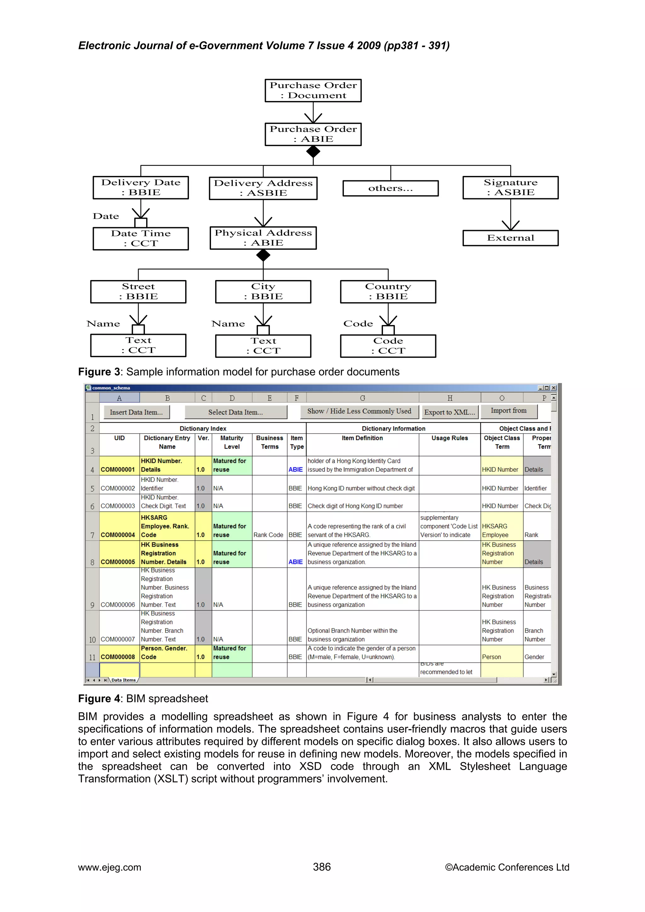 Electronic Journal of e-Government Volume 7 Issue 4 2009 (pp381 - 391)
Figure 3: Sample information model for purchase order documents
Figure 4: BIM spreadsheet
BIM provides a modelling spreadsheet as shown in Figure 4 for business analysts to enter the
specifications of information models. The spreadsheet contains user-friendly macros that guide users
to enter various attributes required by different models on specific dialog boxes. It also allows users to
import and select existing models for reuse in defining new models. Moreover, the models specified in
the spreadsheet can be converted into XSD code through an XML Stylesheet Language
Transformation (XSLT) script without programmers’ involvement.
www.ejeg.com 386 ©Academic Conferences Ltd
 