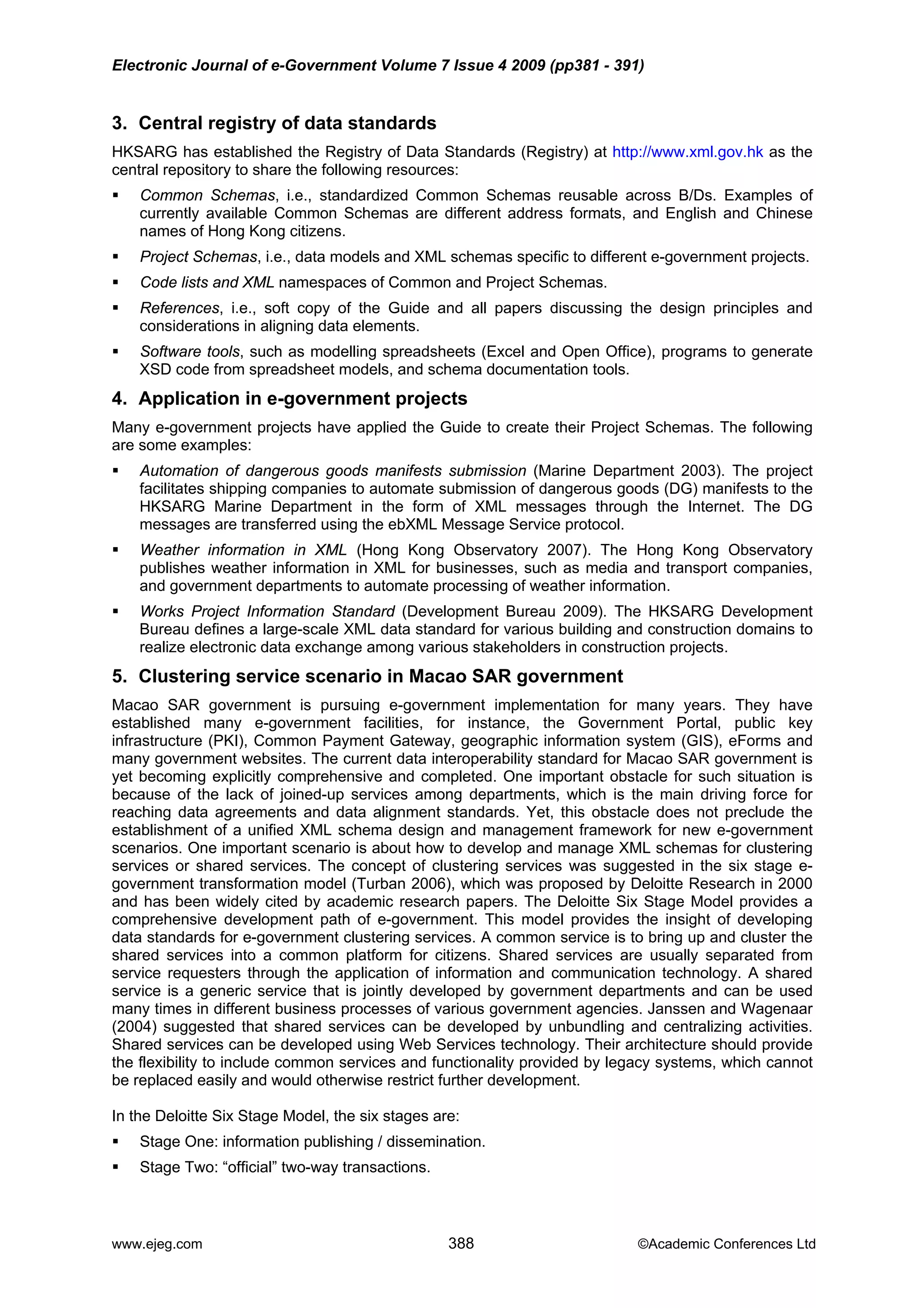 Electronic Journal of e-Government Volume 7 Issue 4 2009 (pp381 - 391)
3. Central registry of data standards
HKSARG has established the Registry of Data Standards (Registry) at http://www.xml.gov.hk as the
central repository to share the following resources:
Common Schemas, i.e., standardized Common Schemas reusable across B/Ds. Examples of
currently available Common Schemas are different address formats, and English and Chinese
names of Hong Kong citizens.
Project Schemas, i.e., data models and XML schemas specific to different e-government projects.
Code lists and XML namespaces of Common and Project Schemas.
References, i.e., soft copy of the Guide and all papers discussing the design principles and
considerations in aligning data elements.
Software tools, such as modelling spreadsheets (Excel and Open Office), programs to generate
XSD code from spreadsheet models, and schema documentation tools.
4. Application in e-government projects
Many e-government projects have applied the Guide to create their Project Schemas. The following
are some examples:
Automation of dangerous goods manifests submission (Marine Department 2003). The project
facilitates shipping companies to automate submission of dangerous goods (DG) manifests to the
HKSARG Marine Department in the form of XML messages through the Internet. The DG
messages are transferred using the ebXML Message Service protocol.
Weather information in XML (Hong Kong Observatory 2007). The Hong Kong Observatory
publishes weather information in XML for businesses, such as media and transport companies,
and government departments to automate processing of weather information.
Works Project Information Standard (Development Bureau 2009). The HKSARG Development
Bureau defines a large-scale XML data standard for various building and construction domains to
realize electronic data exchange among various stakeholders in construction projects.
5. Clustering service scenario in Macao SAR government
Macao SAR government is pursuing e-government implementation for many years. They have
established many e-government facilities, for instance, the Government Portal, public key
infrastructure (PKI), Common Payment Gateway, geographic information system (GIS), eForms and
many government websites. The current data interoperability standard for Macao SAR government is
yet becoming explicitly comprehensive and completed. One important obstacle for such situation is
because of the lack of joined-up services among departments, which is the main driving force for
reaching data agreements and data alignment standards. Yet, this obstacle does not preclude the
establishment of a unified XML schema design and management framework for new e-government
scenarios. One important scenario is about how to develop and manage XML schemas for clustering
services or shared services. The concept of clustering services was suggested in the six stage e-
government transformation model (Turban 2006), which was proposed by Deloitte Research in 2000
and has been widely cited by academic research papers. The Deloitte Six Stage Model provides a
comprehensive development path of e-government. This model provides the insight of developing
data standards for e-government clustering services. A common service is to bring up and cluster the
shared services into a common platform for citizens. Shared services are usually separated from
service requesters through the application of information and communication technology. A shared
service is a generic service that is jointly developed by government departments and can be used
many times in different business processes of various government agencies. Janssen and Wagenaar
(2004) suggested that shared services can be developed by unbundling and centralizing activities.
Shared services can be developed using Web Services technology. Their architecture should provide
the flexibility to include common services and functionality provided by legacy systems, which cannot
be replaced easily and would otherwise restrict further development.
In the Deloitte Six Stage Model, the six stages are:
Stage One: information publishing / dissemination.
Stage Two: “official” two-way transactions.
www.ejeg.com 388 ©Academic Conferences Ltd
 