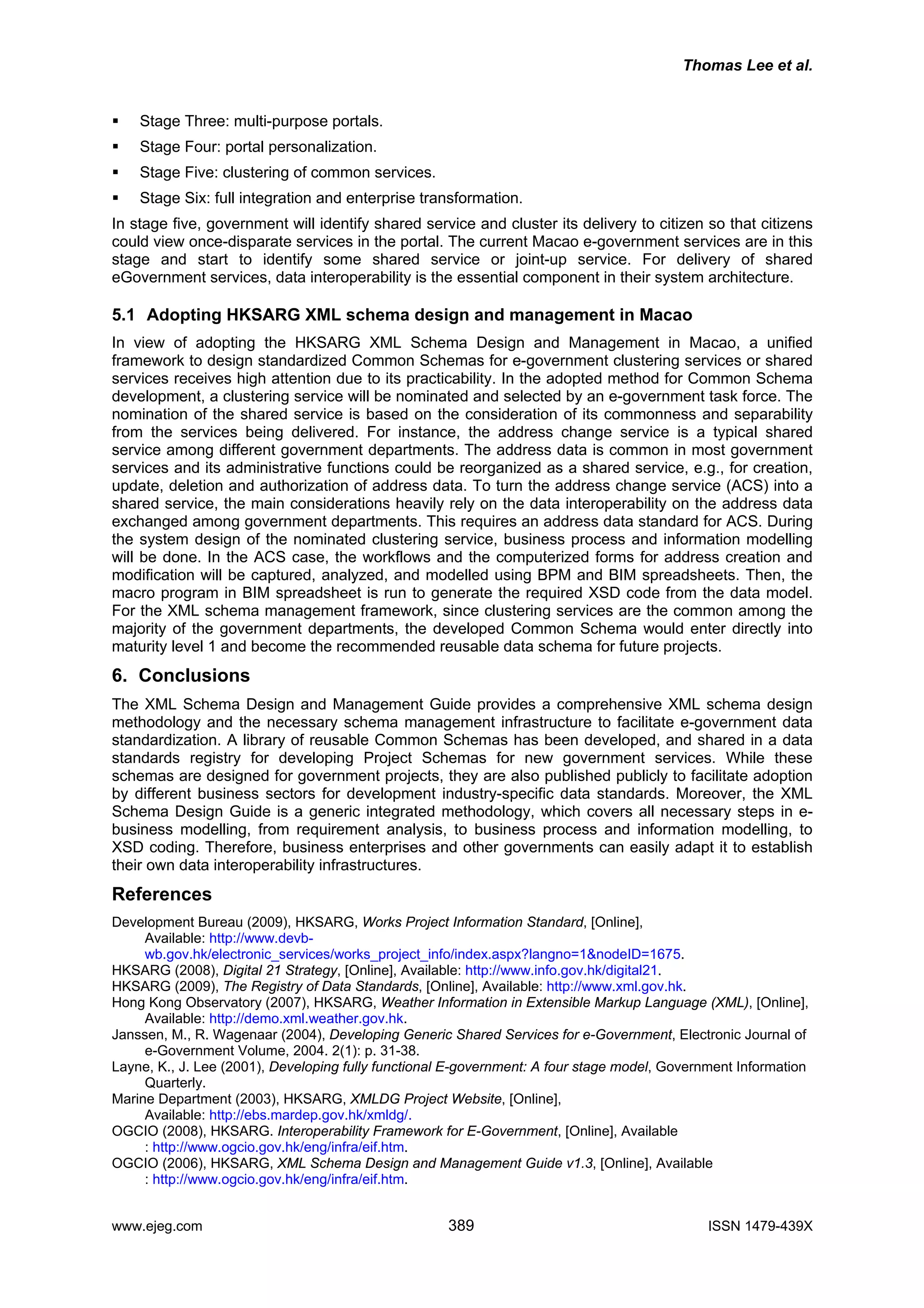 Thomas Lee et al.
Stage Three: multi-purpose portals.
Stage Four: portal personalization.
Stage Five: clustering of common services.
Stage Six: full integration and enterprise transformation.
In stage five, government will identify shared service and cluster its delivery to citizen so that citizens
could view once-disparate services in the portal. The current Macao e-government services are in this
stage and start to identify some shared service or joint-up service. For delivery of shared
eGovernment services, data interoperability is the essential component in their system architecture.
5.1 Adopting HKSARG XML schema design and management in Macao
In view of adopting the HKSARG XML Schema Design and Management in Macao, a unified
framework to design standardized Common Schemas for e-government clustering services or shared
services receives high attention due to its practicability. In the adopted method for Common Schema
development, a clustering service will be nominated and selected by an e-government task force. The
nomination of the shared service is based on the consideration of its commonness and separability
from the services being delivered. For instance, the address change service is a typical shared
service among different government departments. The address data is common in most government
services and its administrative functions could be reorganized as a shared service, e.g., for creation,
update, deletion and authorization of address data. To turn the address change service (ACS) into a
shared service, the main considerations heavily rely on the data interoperability on the address data
exchanged among government departments. This requires an address data standard for ACS. During
the system design of the nominated clustering service, business process and information modelling
will be done. In the ACS case, the workflows and the computerized forms for address creation and
modification will be captured, analyzed, and modelled using BPM and BIM spreadsheets. Then, the
macro program in BIM spreadsheet is run to generate the required XSD code from the data model.
For the XML schema management framework, since clustering services are the common among the
majority of the government departments, the developed Common Schema would enter directly into
maturity level 1 and become the recommended reusable data schema for future projects.
6. Conclusions
The XML Schema Design and Management Guide provides a comprehensive XML schema design
methodology and the necessary schema management infrastructure to facilitate e-government data
standardization. A library of reusable Common Schemas has been developed, and shared in a data
standards registry for developing Project Schemas for new government services. While these
schemas are designed for government projects, they are also published publicly to facilitate adoption
by different business sectors for development industry-specific data standards. Moreover, the XML
Schema Design Guide is a generic integrated methodology, which covers all necessary steps in e-
business modelling, from requirement analysis, to business process and information modelling, to
XSD coding. Therefore, business enterprises and other governments can easily adapt it to establish
their own data interoperability infrastructures.
References
Development Bureau (2009), HKSARG, Works Project Information Standard, [Online],
Available: http://www.devb-
wb.gov.hk/electronic_services/works_project_info/index.aspx?langno=1&nodeID=1675.
Hong her Information in Extensible Markup Language (XML), [Online],
Jans eric Shared Services for e-Government, Electronic Journal of
Layn (2001), Developing fully functional E-government: A four stage model, Government Information
Marin MLDG Project Website, [Online],
OGC work for E-Government, [Online], Available
OGC and Management Guide v1.3, [Online], Available
HKSARG (2008), Digital 21 Strategy, [Online], Available: http://www.info.gov.hk/digital21.
HKSARG (2009), The Registry of Data Standards, [Online], Available: http://www.xml.gov.hk.
Kong Observatory (2007), HKSARG, Weat
Available: http://demo.xml.weather.gov.hk.
sen, M., R. Wagenaar (2004), Developing Gen
e-Government Volume, 2004. 2(1): p. 31-38.
e, K., J. Lee
Quarterly.
e Department (2003), HKSARG, X
Available: http://ebs.mardep.gov.hk/xmldg/.
IO (2008), HKSARG. Interoperability Frame
: http://www.ogcio.gov.hk/eng/infra/eif.htm.
IO (2006), HKSARG, XML Schema Design
: http://www.ogcio.gov.hk/eng/infra/eif.htm.
www.ejeg.com 389 ISSN 1479-439X
 