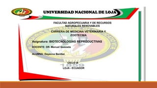 UNIVERSIDAD NACIONAL DE LOJA
FACULTAD AGROPECUARIA Y DE RECURSOS
NATURALES RENOVABLES
CARRERA DE MEDICINA VETERINARIA Y
ZOOTECNIA
Asignatura: BIOTECNOLOGÍAS REPRODUCTIVAS
DOCENTE: DR. Manuel Quezada
ALUMNA: Dayanna Benítez
CICLO IX
LOJA - ECUADOR
 