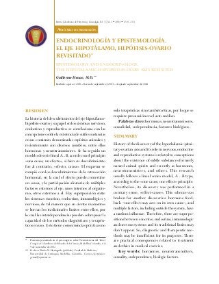 Revista Colombiana de Obstetricia y Ginecología Vol. 55 No.3 • 2004 • (218-231)

ARTÍCULO DE REFLEXIÓN

ENDOCRINOLOGÍA Y EPISTEMOLOGÍA.
EL EJE HIPOTÁLAMO, HIPÓFISIS-OVARIO
REVISITADO*
EPISTEMOLOGY AND ENDOCRINOLOGY.
THE HYPOTALAMIC-HYPOPHYSIS-OVARY AXIS REVISITED
Guillermo Henao, M.D.**
Recibido: agosto 1/2003 – Revisado: septiembre 2/2003 – Aceptado: septiembre 24/2004

RESUMEN
La historia del descubrimiento del eje hipotálamohipófisis-ovario y su papel en los sistemas nervioso,
endocrino y reproductivo se correlaciona con las
concepciones sobre la existencia de sutiles sustancias
en un comienzo denominadas espíritus animales y
recientemente con diversos nombres, entre ellos
hormonas y neurotransmisores. Se ha seguido un
modelo de serie lineal A...B, acorde con el principio
«una causa, un efecto», si bien su descubrimiento
fue al contrario, «efecto, causa». El esquema se
rompió con los descubrimientos de la retroacción
hormonal, en la cual el efecto puede convertirse
en causa, y la participación aleatoria de múltiples
factores externos al eje, unos internos al organismo, otros externos a él. Hay superposición entre
los sistemas exocrino, endocrino, inmunológico y
nervioso, de tal manera que en ciertos momentos
se borran los tradicionales límites entre ellos, por
lo cual las interdependencias pueden sobrepasar la
capacidad de los métodos diagnósticos y terapéuticos en uso. Esto tiene consecuencias prácticas no
*

Ponencia presentada en el pre-congreso sobre Neurociencias del Tercer
Congreso Colombiano de Filosofía de la Ciencia, Medellín, Colombia, 6 al
9 de noviembre de 2002.
** Profesor Titular VI Distinguido (jubilado). Facultad de Medicina,
Universidad de Antioquia. Medellín, Colombia. Correo electrónico:
genao@epm.net.co

solo terapéuticas sino también éticas, por lo que se
requiere precaución en el acto médico.
Palabras clave: hormonas, neurotransmisores,
causalidad, codependencia, factores biológicos.

SUMMARY
History of the discovery of the hypothalamic-pituitary-ovarian axis and its role in nervous, endocrine
and reproductive systems is related to conceptions
about the existence of subtle substances formerly
named animal spirits and recently as hormones,
neurotransmitters, and others. This research
usually follows a lineal series model, A…B type,
according to the «one cause, one effect» principle.
Nevertheless, its discovery was performed in a
contrary sense, «effect-cause». This scheme was
broken for another discoveries: hormone feedback –one effect may acts on its own cause-, and
multiple factors, including outside the system, have
a random influence. Therefore, there are superpositions between exocrine, endocrine, immunologic
and nervous systems and its traditional limits may
don’t appear. So, diagnostic and therapeutic methods may be insufficient for its purposes. There
are practical consequences related to treatment
and ethics in medical exercise.
Key words: hormones, neurotransmitters,
causality, codependence, biologic factors.

 