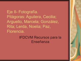 Eje II- Fotografía. Pitágoras: Aguilera, Cecilia; Arguello, Marcela; González, Rita; Lerda, Noelia; Paz, Florencia. IFDCVM Recursos para la Enseñanza 