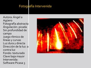 Fotografía IntervenidaAutora: Ángel a AgüeroFotografía abstracta Ángulación: picada Sin profundidad de campo Juego rítmico de líneas y curvas Luz dura y directa Dirección de la luz: a contra luz Fondo: texturadoClave baja mayor Intervenida: Software Picasa 3