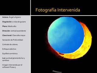 Fotografía IntervenidaAutora: Ángel a AgüeroÁngulación: a vista de gusano Plano: Medio alto Dirección: vertical ascendente Clave tonal: Clave alta mayor Sensación de Profundidad- Contrate de colores. Enfoque selectivo Equilibrio armónico Luz: puntual generando luz y sombras Imagen intervenida por el software Picasa 3