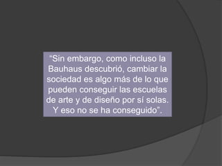 “Sin embargo, como incluso la
Bauhaus descubrió, cambiar la
sociedad es algo más de lo que
pueden conseguir las escuelas
de arte y de diseño por sí solas.
Y eso no se ha conseguido”.
 