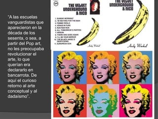 “A las escuelas
vanguardistas que
aparecieron en la
década de los
sesenta, o sea, a
partir del Pop art,
no les preocupaba
revolucionar el
arte, lo que
querían era
declararlo en
bancarrota. De
aquí el curioso
retorno al arte
conceptual y al
dadaísmo”.
 