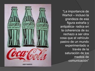 “La importancia de
Warhol – incluso la
grandeza de esa
figura extraña y
antipática- radica en
la coherencia de su
rechazo a ser otra
cosa que el vehículo
pasivo de un mundo
experimentado a
través de la
saturación de los
medios de
comunicación”
 