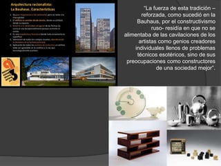 “La fuerza de esta tradición –
reforzada, como sucedió en la
Bauhaus, por el constructivismo
ruso- residía en que no se
alimentaba de las cavilaciones de los
artistas como genios creadores
individuales llenos de problemas
técnicos esotéricos, sino de sus
preocupaciones como constructores
de una sociedad mejor”.
 